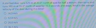 Astartled deer runs 520 m at 20.0° north of east for half a minute, then turns and
runs 380 m at 55.0° north of west for 15.0 seconds and stops. What is the average
velocity of the deer during this time?
14.3 m/s
12.4 m/s
20.0 m/s
36.1 m/s