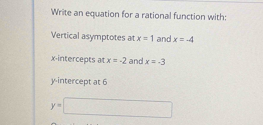 Write an equation for a rational function with: 
Vertical asymptotes at x=1 and x=-4
x-intercepts at x=-2 and x=-3
y-intercept at 6
y=□