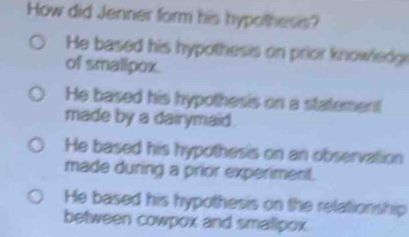 How did Jenner form his hypothesis?
He based his hypothesis on prior knowledgr
of smalipox.
He based his hypothesis on a statement
made by a dairymaid.
He based his hypothesis on an observation
made during a prior experiment.
He based his hypothesis on the relationship
between cowpox and smalipox