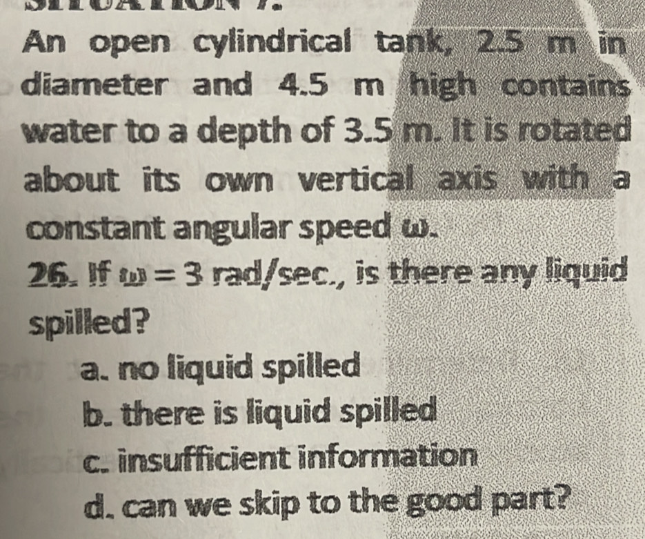 An open cylindrical tank, 2.5 m in
diameter and 4.5 m high contains
water to a depth of 3.5 m. It is rotated
about its own vertical axis with a
constant angular speed ω.
26. If w=3 rad/sec , is there any liquid
spilled?
a. no liquid spilled
b. there is liquid spilled
c. insufficient information
d. can we skip to the good part?