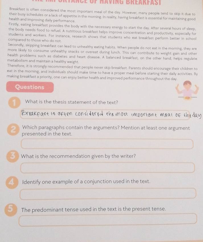 Tänce of Having Breakfast 
Breakfast is often considered the most important meal of the day. However, many people tend to skip it due to 
their busy schedules or a lack of appetite in the morning. In reality, having breakfast is essential for maintaining good 
health and improving daily performance. 
Firstly, eating breakfast provides the body with the necessary energy to start the day. After several hours of sleep, 
the body needs food to refuel. A nutritious breakfast helps improve concentration and productivity, especially for 
students and workers. For instance, research shows that students who eat breakfast perform better in school 
compared to those who do not. 
Secondly, skipping breakfast can lead to unhealthy eating habits. When people do not eat in the morning, they are 
more likely to consume unhealthy snacks or overeat during lunch. This can contribute to weight gain and other 
health problems such as diabetes and heart disease. A balanced breakfast, on the other hand, helps regulate 
metabolism and maintain a healthy weight. 
Therefore, it is strongly recommended that people never skip breakfast. Parents should encourage their children to 
eat in the morning, and individuals should make time to have a proper meal before starting their daily activities. By 
making breakfast a priority, one can enjoy better health and improved performance throughout the day. 
Questions 
1 What is the thesis statement of the text? 
Which paragraphs contain the arguments? Mention at least one argument 
2 presented in the text. 
_ What is the recommendation given by the writer? 
_ Identify one example of a conjunction used in the text. 
5 The predominant tense used in the text is the present tense.