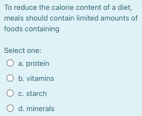 To reduce the calorie content of a diet,
meals should contain limited amounts of
foods containing
Select one:
a. protein
b. vitamins
c. starch
d. minerals