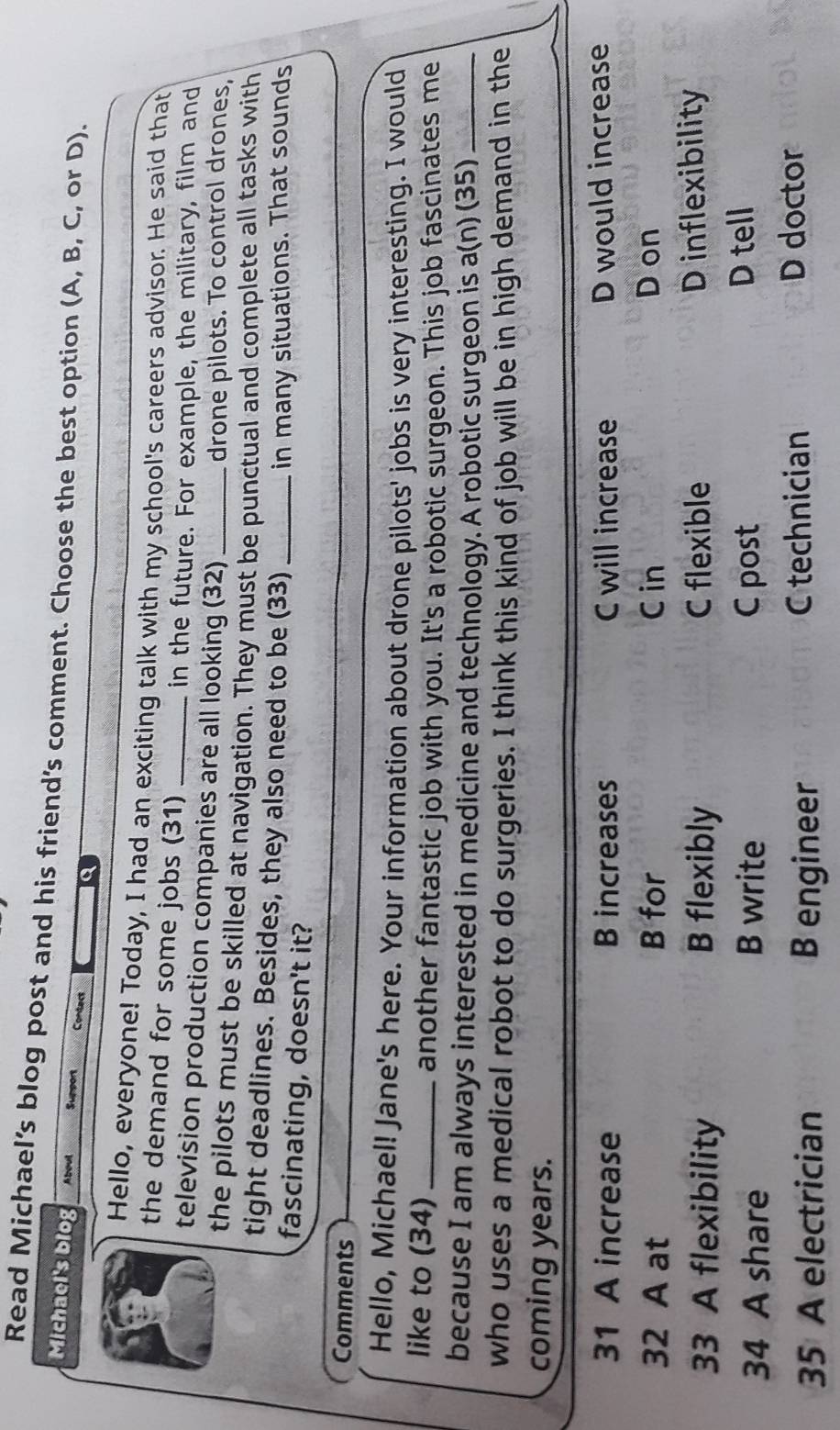 Read Michael’s blog post and his friend’s comment. Choose the best option (A, B, C, or D).
Michael's blog Aboul Support Contect Q
Hello, everyone! Today, I had an exciting talk with my school's careers advisor. He said that
the demand for some jobs (31)
in the future. For example, the military, film and
television production companies are all looking (32)
drone pilots. To control drones,
the pilots must be skilled at navigation. They must be punctual and complete all tasks with
tight deadlines. Besides, they also need to be (33)_
in many situations. That sounds
fascinating, doesn't it?
Comments
Hello, Michael! Jane's here. Your information about drone pilots' jobs is very interesting. I would
like to (34)_ another fantastic job with you. It's a robotic surgeon. This job fascinates me
because I am always interested in medicine and technology. A robotic surgeon is a(n) (35)_
who uses a medical robot to do surgeries. I think this kind of job will be in high demand in the
coming years.
31 A increase B increases C will increase D would increase
32 A at B for C in D on
33 A flexibility B flexibly C flexible D inflexibility
34 A share B write C post
D tell
35 A electrician B engineer C technician
D doctor
