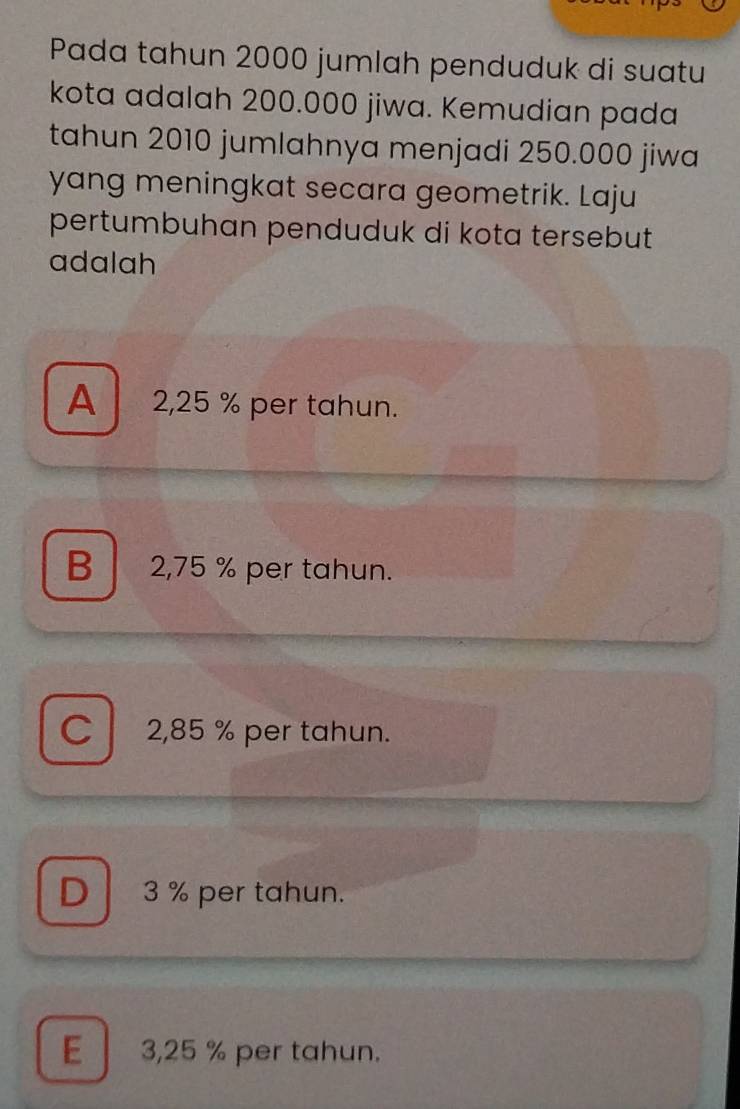 Pada tahun 2000 jumlah penduduk di suatu
kota adalah 200.000 jiwa. Kemudian pada
tahun 2010 jumlahnya menjadi 250.000 jiwa
yang meningkat secara geometrik. Laju
pertumbuhan penduduk di kota tersebut 
adalah
A 2,25 % per tahun.
B 2,75 % per tahun.
C 2,85 % per tahun.
D 3 % per tahun.
E 3,25 % per tahun.