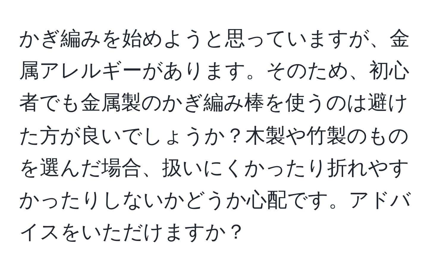 かぎ編みを始めようと思っていますが、金属アレルギーがあります。そのため、初心者でも金属製のかぎ編み棒を使うのは避けた方が良いでしょうか？木製や竹製のものを選んだ場合、扱いにくかったり折れやすかったりしないかどうか心配です。アドバイスをいただけますか？