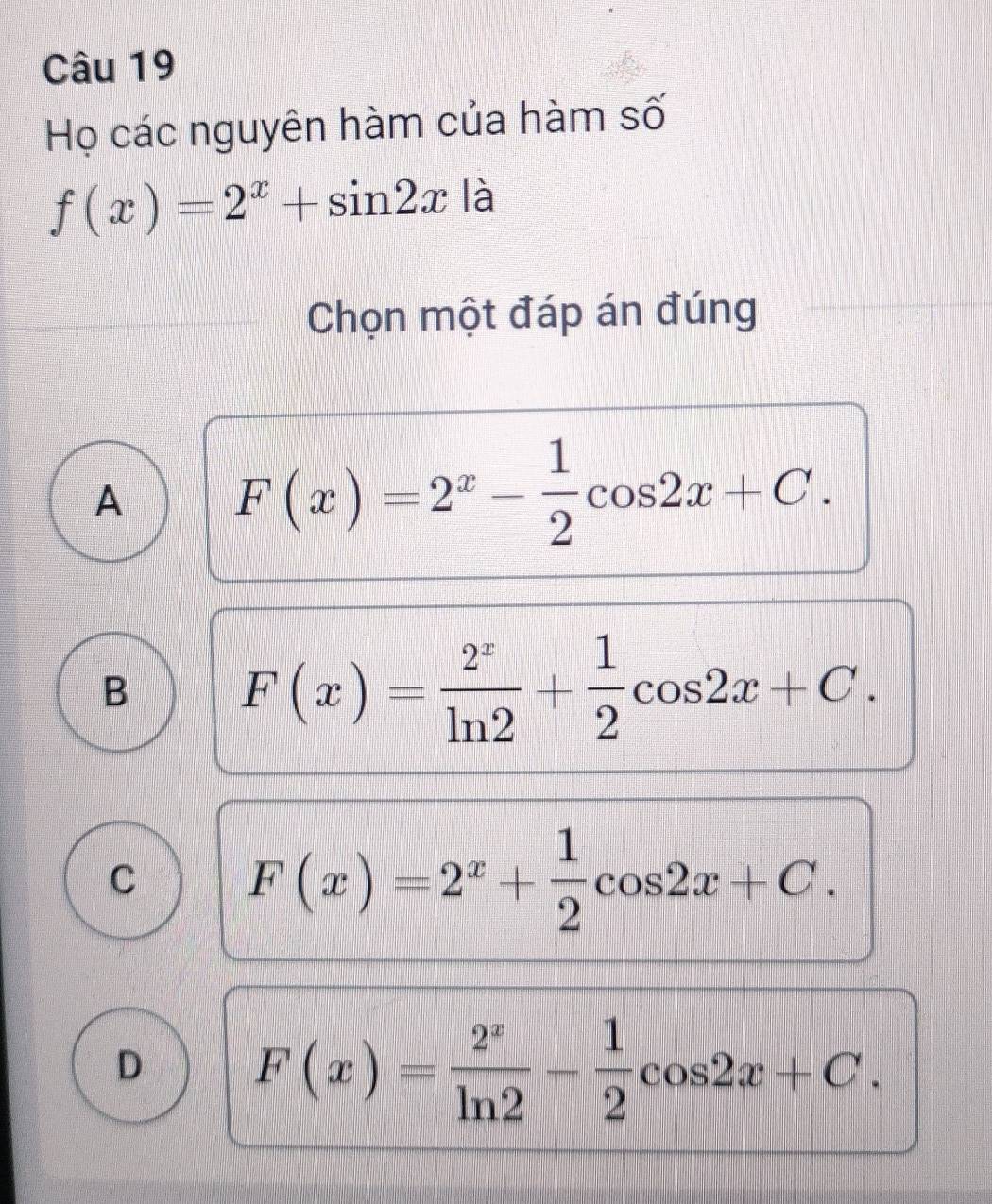 Họ các nguyên hàm của hàm số
f(x)=2^x+sin 2x là
Chọn một đáp án đúng
A F(x)=2^x- 1/2 cos 2x+C.
B F(x)= 2^x/ln 2 + 1/2 cos 2x+C.
C F(x)=2^x+ 1/2 cos 2x+C.
D F(x)= 2^x/ln 2 - 1/2 cos 2x+C.