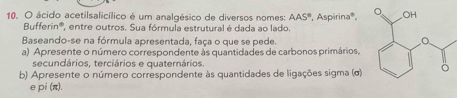 ácido acetilsalicílico é um analgésico de diversos nomes: AAS^(odot) , Aspirina®, 
3uf erin^8 , entre outros. Sua fórmula estrutural é dada ao lado. 
Baseando-se na fórmula apresentada, faça o que se pede. 
a) Apresente o número correspondente às quantidades de carbonos primários, 
secundários, terciários e quaternários. 
b) Apresente o número correspondente às quantidades de ligações sigma (σ) 
epi (π).