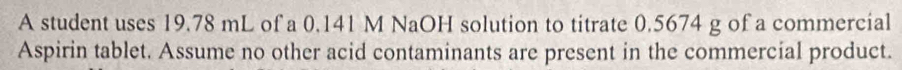 A student uses 19.78 mL of a 0.141 M NaOH solution to titrate 0.5674 g of a commercial 
Aspirin tablet. Assume no other acid contaminants are present in the commercial product.