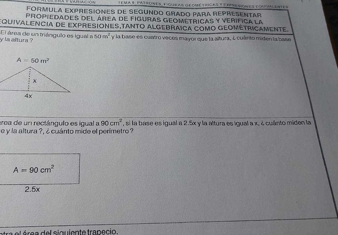 TEMA 8: PATRONES, FIGURAS GEOMÉTrICAS y EXPRESIOnES EqUivALENTES
FORMULA EXPRESIONES DE SEGUNDO GRADO PARA REPRESENTAR
PROPIEDADES DEL ÁREA DE FIGURAS GEOMÉTRICAS Y VERIFICA LA
EQUIVALENCIA DE EXPRESIONES,TANTO ALGEBRAICA COMO GEOMÉTRICAMENTE.
El área de un triángulo es igual a 50m^2 y la base es cuatro veces mayor que la altura, ¿ cuánto miden la base
y la altura ?
A=50m^2
área de un rectángulo es igual a 90cm^2 , si la base es igual a 2.5x y la altura es igual a x, ¿ cuánto miden la
se y la altura ?, ¿ cuánto mide el perímetro ?
atra el área del siguiente trapecio.