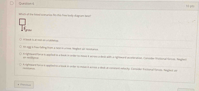 Which of the listed scenarios fits this free body diagram best?
grav
A book is at rest on a tabletop.
An egg is free-falling from a nest in a tree. Neglect air resistance.
A rightward force is applied to a book in order to move it across a desk with a rightward acceleration. Consider frictional forces. Neglect
air resistance
A rightward force is applied to a book in order to move it across a desk at constant velocity. Consider frictional forces. Neglect air
resistance.
Previous