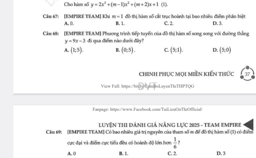 Cho hàm số y=2x^3+(m-1)x^2+(m+2)x+1 (1).
Câu 67: [EMPIRE TEAM] Khi m=1 đồ thị hàm số cắt trục hoành tại bao nhiêu điểm phân biệt
A. 0. B. 1. C. 2. D. 3.
Câu 68: [EMPIRE TEAM] Phương trình tiếp tuyến của đồ thị hàm số song song với đường thắng
y=9x-3 đi qua điểm nào dưới đây?
A. (1;5). (0;5). C. (5;1). D. (5;0)
B.
cHINH PHỤC MọI MIềN KIẾN THỨc 37
View Full: https://bit.ly/ComBoLuyenThiTHPTQG
Fanpage: https://www.Facebook.com/TaiLieuOnThiOfficial/
LUYÊN THI ĐÁNH GIÁ NĂNG LƯC 2025 - TEAM EMPIRE
Câu 69: [EMPIRE TEAM] Có bao nhiêu giá trị nguyên của tham số m để đồ thị hàm số (1) có điểm
cực đại và điểm cực tiểu đều có hoành độ lớn hơn  1/6  ?
A. 0 B. 1. C. 2. D. 3