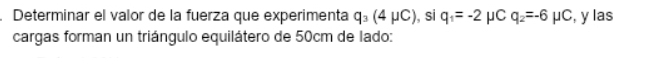 Determinar el valor de la fuerza que experimenta q_3(4mu C) , si q_1=-2 μC q_2=-6mu C , y las 
cargas forman un triángulo equilátero de 50cm de lado: