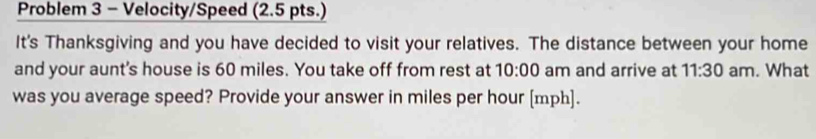 Problem 3 - Velocity/Speed (2.5 pts.) 
It's Thanksgiving and you have decided to visit your relatives. The distance between your home 
and your aunt's house is 60 miles. You take off from rest at 10:00 am and arrive at 11:30 am. What 
was you average speed? Provide your answer in miles per hour [ mph ].