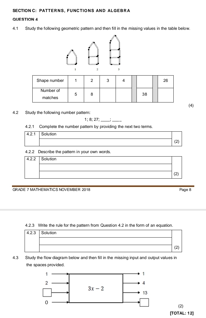 PATTERNS, FUNCTIONS AND ALGEBRA
QUESTION 4
4.1 Study the following geometric pattern and then fill in the missing values in the table below.
1 2 3
(4)
4.2 Study the following number pattern:
1; 8; 27;_ :_
4.2.1 Complete the number pattern by providing the next two terms.
4.2.1 Solution
(2)
4.2.2 Describe the pattern in your own words.
4.2.2 Solution
(2)
GRADE 7 MATHEMATICS NOVEMBER 2018 Page 8
4.2.3 Write the rule for the pattern from Question 4.2 in the form of an equation.
4.2.3 Solution
(2)
4.3 Study the flow diagram below and then fill in the missing input and output values in
the spaces provided.
(2)
[TOTAL: 12]