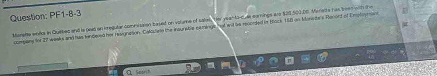 PF1-8-3 
Mariette works in Québec and is paid an irregular commission based on volume of sales. Her year -to-date earnings are $26,500.00. Mariette has been with the 
company for 27 weeks and has tendered her resignation. Calculate the insurable earnings hat will be recorded in Block 15B on Mariette's Record of Employmant 
Search