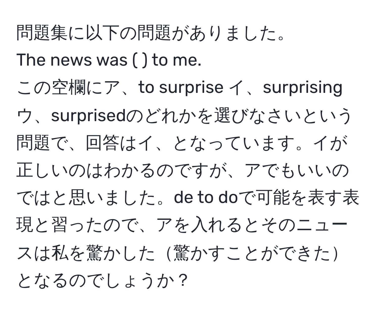 問題集に以下の問題がありました。  
The news was (  ) to me.  
この空欄にア、to surprise イ、surprising ウ、surprisedのどれかを選びなさいという問題で、回答はイ、となっています。イが正しいのはわかるのですが、アでもいいのではと思いました。de to doで可能を表す表現と習ったので、アを入れるとそのニュースは私を驚かした驚かすことができたとなるのでしょうか？