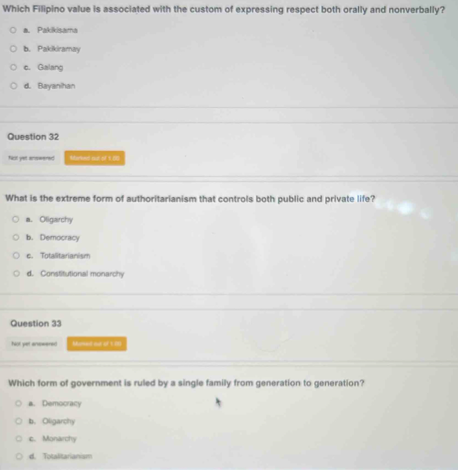 Which Filipino value is associated with the custom of expressing respect both orally and nonverbally?
a. Pakikisama
b. Pakikiramay
c. Galang
d. Bayanihan
Question 32
Not yet answered Merked out off 1,00
What is the extreme form of authoritarianism that controls both public and private life?
a. Oligarchy
b. Democracy
c. Totalitarianism
d. Constitutional monarchy
Question 33
Not yet anawered Mased out of 1.0)
Which form of government is ruled by a single family from generation to generation?
a. Democracy
b. Oligarchy
c. Monarchy
d. Totalitarianism