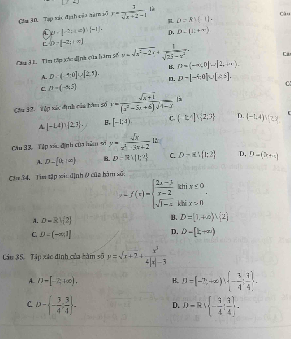 [22]
Câu
Câu 30. Tập xác định của hàm số y= 3/sqrt(x+2)-1  là
B. D=R -1 .
A. D=[-2;+∈fty )| -1 . D=(1;+∈fty ).
D.
C. D=[-2;+∈fty ).
Câu 31. Tìm tập xác định của hàm số y=sqrt(x^2-2x)+ 1/sqrt(25-x^2) .
Câ
B. D=(-∈fty ;0]∪ [2;+∈fty ).
A. D=(-5;0]∪ [2;5). D=[-5;0]∪ [2;5].
D.
C. D=(-5;5).
Câ
Câu 32. Tập xác định của hàm số y= (sqrt(x+1))/(x^2-5x+6)sqrt(4-x) la
A. [-1;4)∪  2;3 . B. [-1;4). C. (-1;4]∪  2;3 . D. (-1;4)∪  2;3 . C
Câu 33. Tập xác định của hàm số y= sqrt(x)/x^2-3x+2  là:
A. D=[0;+∈fty ) B. D=R| 1;2 C. D=R| 1;2 D. D=(0;+∈fty )
Câu 34. Tìm tập xác định D của hàm số:
y=f(x)=beginarrayl  (2x-3)/x-2 khix≤ 0 sqrt(1-x)khix>0endarray. .
A. D=R| 2
B. D=[1;+∈fty )| 2
C. D=(-∈fty ;1]
D. D=[1;+∈fty )
Câu 35. Tập xác định của hàm số y=sqrt(x+2)+ x^3/4|x|-3 
A. D=[-2;+∈fty ). B. D=[-2;+∈fty ), - 3/4 ; 3/4  .
C. D= - 3/4 ; 3/4  . D=R/ - 3/4 ; 3/4  .
D.