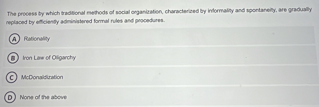 The process by which traditional methods of social organization, characterized by informality and spontaneity, are gradually
replaced by efficiently administered formal rules and procedures.
A Rationality
BIron Law of Oligarchy
C McDonaldization
D None of the above