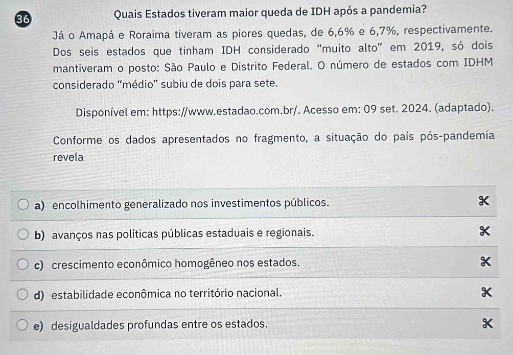 Quais Estados tiveram maior queda de IDH após a pandemia?
Já o Amapá e Roraima tiveram as piores quedas, de 6, 6% e 6, 7%, respectivamente.
Dos seis estados que tinham IDH considerado “muito alto” em 2019, só dois
mantiveram o posto: São Paulo e Distrito Federal. O número de estados com IDHM
considerado “médio” subiu de dois para sete.
Disponível em: https://www.estadao.com.br/. Acesso em: 09 set. 2024. (adaptado).
Conforme os dados apresentados no fragmento, a situação do país pós-pandemia
revela
a) encolhimento generalizado nos investimentos públicos. X
b) avanços nas políticas públicas estaduais e regionais. X
c) crescimento econômico homogêneo nos estados.
d) estabilidade econômica no território nacional.
e) desigualdades profundas entre os estados.