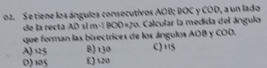 Se tiene los ángulos consecutivos AOB; BOC y COD, a un lado
de la recta AD si m×BOD=70. Calcular la medida del ángulo
que forman las bisectrices de los ángulos AOB y COD.
A) 15 B) 130 C) 115
D) 105 £) 120