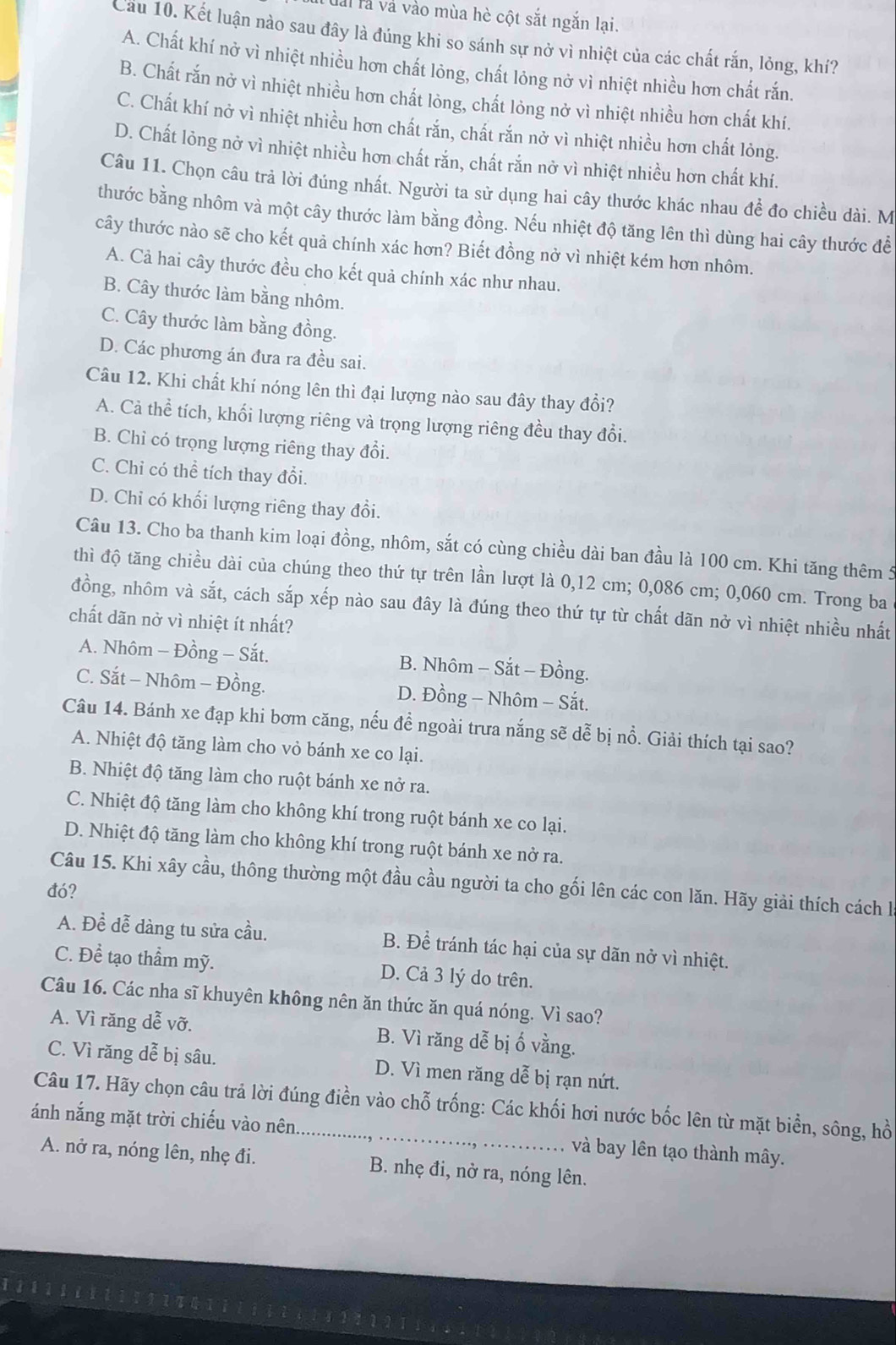 àl là và vào mùa hè cột sắt ngắn lại.
Cầu 10. Kết luận nào sau đây là đúng khi so sánh sự nở vì nhiệt của các chất rắn, lỏng, khí?
A. Chất khí nở vì nhiệt nhiều hơn chất lỏng, chất lỏng nở vì nhiệt nhiều hơn chất rắn.
B. Chất rắn nở vì nhiệt nhiều hơn chất lỏng, chất lỏng nở vì nhiệt nhiều hơn chất khí.
C. Chất khí nở vì nhiệt nhiều hơn chất rắn, chất rắn nở vì nhiệt nhiều hơn chất lỏng.
D. Chất lỏng nở vì nhiệt nhiều hơn chất rắn, chất rắn nở vì nhiệt nhiều hơn chất khí.
Câu 11. Chọn câu trả lời đúng nhất. Người ta sử dụng hai cây thước khác nhau để đo chiều dài. M
thước bằng nhôm và một cây thước làm bằng đồng. Nếu nhiệt độ tăng lên thì dùng hai cây thước đề
cây thước nào sẽ cho kết quả chính xác hơn? Biết đồng nở vì nhiệt kém hơn nhôm.
A. Cả hai cây thước đều cho kết quả chính xác như nhau.
B. Cây thước làm bằng nhôm.
C. Cây thước làm bằng đồng.
D. Các phương án đưa ra đều sai.
Câu 12. Khi chất khí nóng lên thì đại lượng nào sau đây thay đổi?
A. Cả thể tích, khối lượng riêng và trọng lượng riêng đều thay đổi.
B. Chỉ có trọng lượng riêng thay đổi.
C. Chỉ có thể tích thay đổi.
D. Chỉ có khối lượng riêng thay đổi.
Câu 13. Cho ba thanh kim loại đồng, nhôm, sắt có cùng chiều dài ban đầu là 100 cm. Khi tăng thêm 5
thì độ tăng chiều dài của chúng theo thứ tự trên lần lượt là 0,12 cm; 0,086 cm; 0,060 cm. Trong ba
đồng, nhôm và sắt, cách sắp xếp nào sau đây là đúng theo thứ tự từ chất dãn nở vì nhiệt nhiều nhất
chất dãn nở vì nhiệt ít nhất?
A. Nhôm - Đồng - Sắt. B. Nhôm - Sắt - Đồng.
C. Sắt - Nhôm - Đồng. D. Đồng - Nhôm - Sắt.
Câu 14. Bánh xe đạp khi bơm căng, nếu để ngoài trưa nắng sẽ dễ bị nổ. Giải thích tại sao?
A. Nhiệt độ tăng làm cho vỏ bánh xe co lại.
B. Nhiệt độ tăng làm cho ruột bánh xe nở ra.
C. Nhiệt độ tăng làm cho không khí trong ruột bánh xe co lại.
D. Nhiệt độ tăng làm cho không khí trong ruột bánh xe nở ra.
Câu 15. Khi xây cầu, thông thường một đầu cầu người ta cho gối lên các con lăn. Hãy giải thích cách là
đó?
A. Đề dễ dàng tu sửa cầu. B. Để tránh tác hại của sự dãn nở vì nhiệt.
C. Để tạo thẩm mỹ. D. Cả 3 lý do trên.
Câu 16. Các nha sĩ khuyên không nên ăn thức ăn quá nóng. Vì sao?
A. Vì răng dễ vỡ. B. Vì răng dễ bị ố vằng.
C. Vì răng dễ bị sâu. D. Vì men răng dễ bị rạn nứt.
Câu 17. Hãy chọn câu trả lời đúng điền vào chỗ trống: Các khối hơi nước bốc lên từ mặt biển, sông, hồ
ánh nắng mặt trời chiếu vào nên_ và bay lên tạo thành mây.
A. nở ra, nóng lên, nhẹ đi. B. nhẹ đi, nở ra, nóng lên.