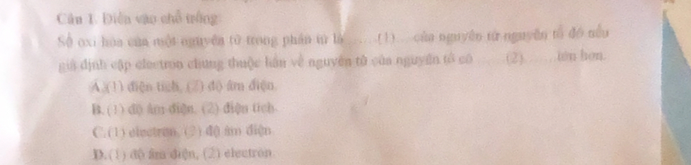 Điễn vào chỗ trống
Số oxi hòa của một nguyên tử trong phần tử là (1) cùn nguyên từ nguyên tổ đó nều
già định cập electron chung thuộc lán về nguyên tử của nguyên tổ có (2). iên hơn.
A.(1) diện tich, (2) d) âm diện
B. (1) d0 àn diện. (2) diện tích
C. (1) electron. (2) d() am diện
D. (1) dộ âm diện, (2) electron