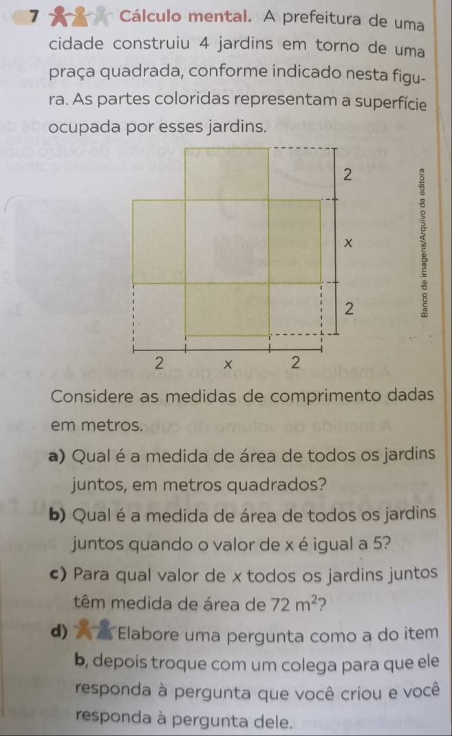 Cálculo mental. A prefeitura de uma 
cidade construiu 4 jardins em torno de uma 
praça quadrada, conforme indicado nesta figu- 
ra. As partes coloridas representam a superfície 
ocupada por esses jardins. 
Considere as medidas de comprimento dadas 
em metros. 
a) Qual é a medida de área de todos os jardins 
juntos, em metros quadrados? 
b) Qual é a medida de área de todos os jardins 
juntos quando o valor de x é igual a 5? 
c) Para qual valor de x todos os jardins juntos 
têm medida de área de 72m^2 2 
d) Elabore uma pergunta como a do item 
b, depois troque com um colega para que ele 
responda à pergunta que você criou e você 
responda à pergunta dele.