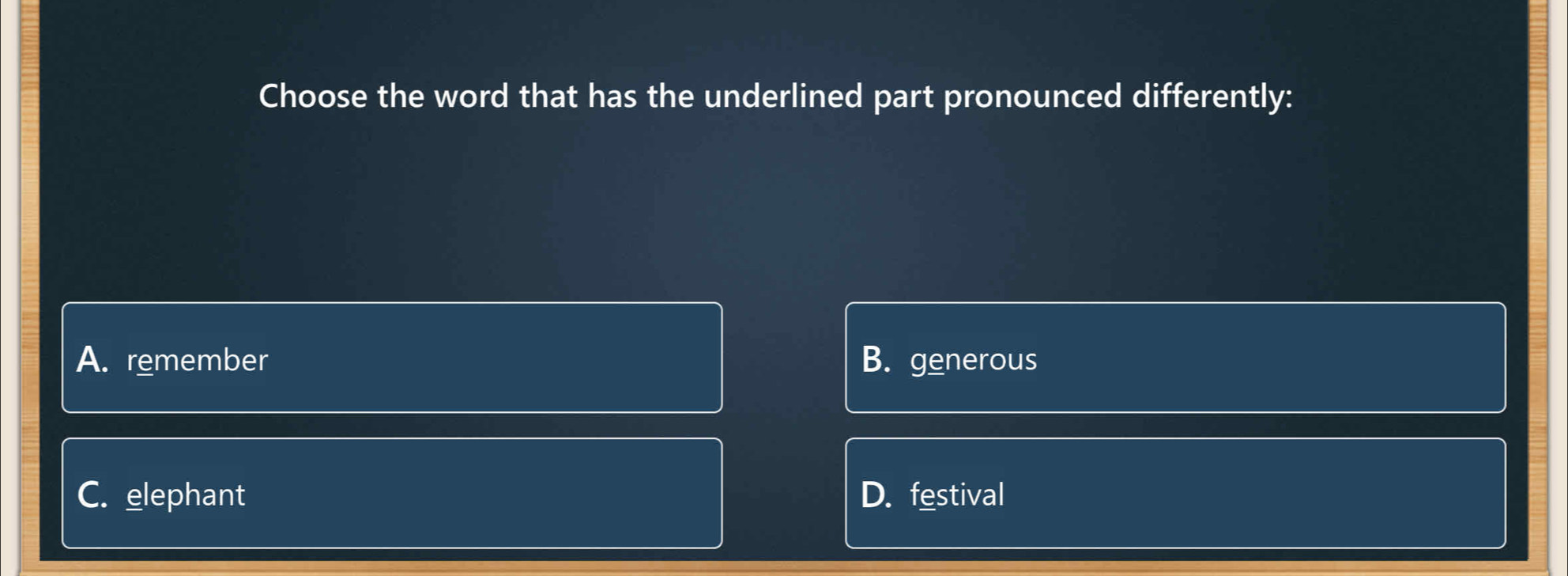 Choose the word that has the underlined part pronounced differently:
A. remember B. generous
C. elephant D. festival