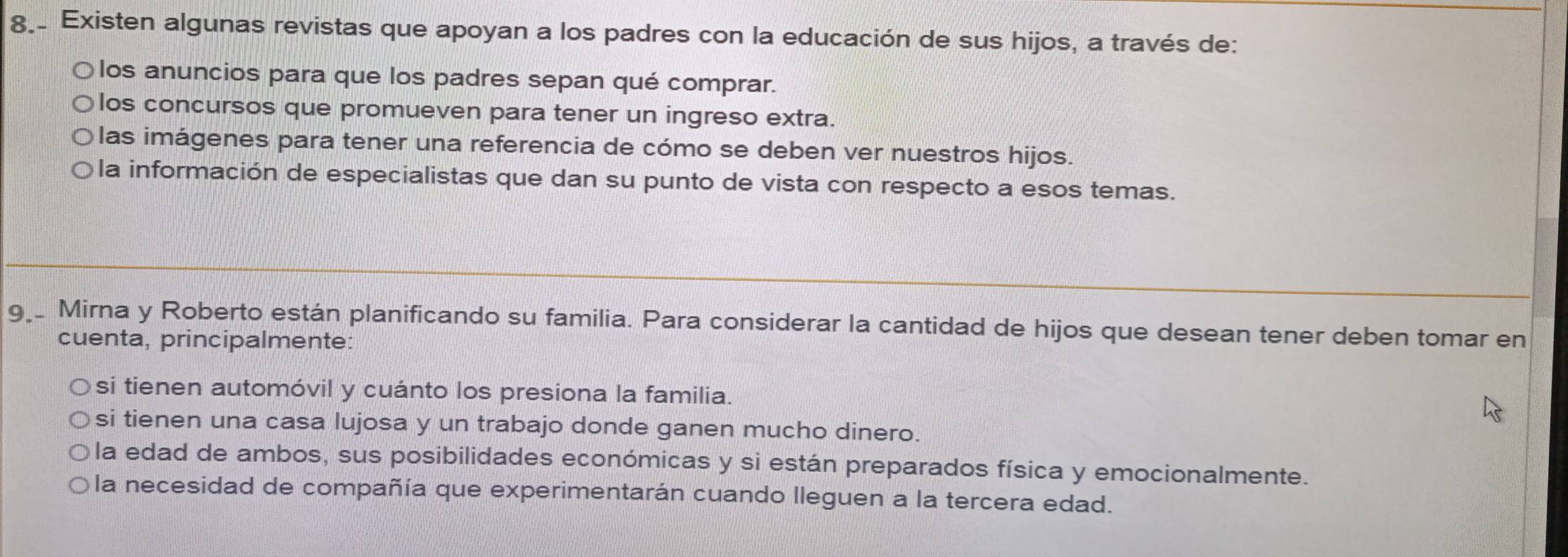 Existen algunas revistas que apoyan a los padres con la educación de sus hijos, a través de:
los anuncios para que los padres sepan qué comprar.
los concursos que promueven para tener un ingreso extra.
las imágenes para tener una referencia de cómo se deben ver nuestros hijos.
la información de especialistas que dan su punto de vista con respecto a esos temas.
9 Mirna y Roberto están planificando su familia. Para considerar la cantidad de hijos que desean tener deben tomar en
cuenta, principalmente:
si tienen automóvil y cuánto los presiona la familia.
si tienen una casa lujosa y un trabajo donde ganen mucho dinero.
la edad de ambos, sus posibilidades económicas y si están preparados física y emocionalmente.
la necesidad de compañía que experimentarán cuando lleguen a la tercera edad.