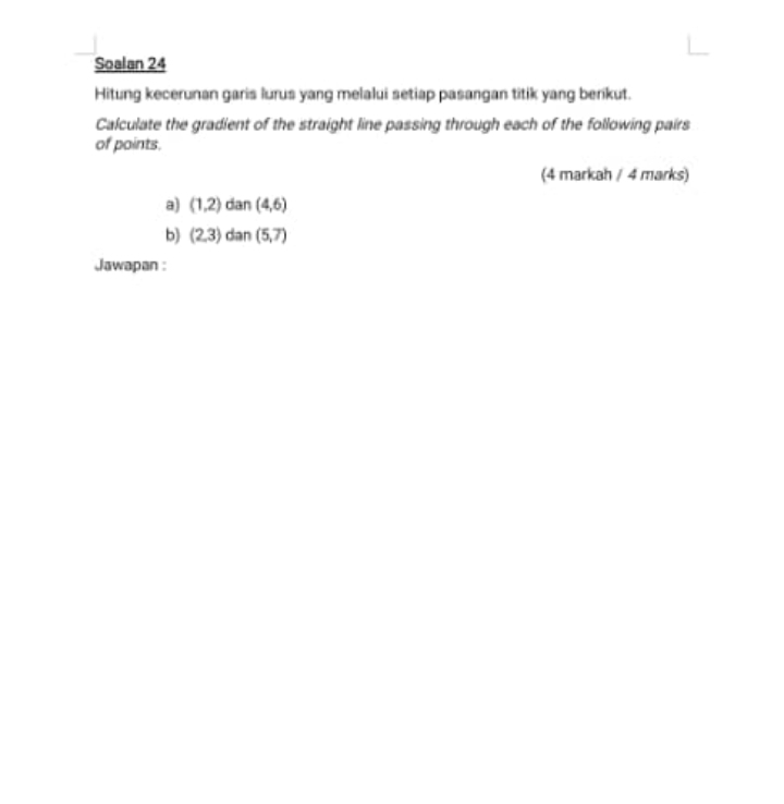 Soalan 24 
Hitung kecerunan garis lurus yang melalui setiap pasangan titik yang berikut. 
Calculate the gradient of the straight line passing through each of the following pairs 
of points. 
(4 markah / 4 marks) 
a) (1,2) dan (4,6)
b) (2,3) dan (5,7)
Jawapan :