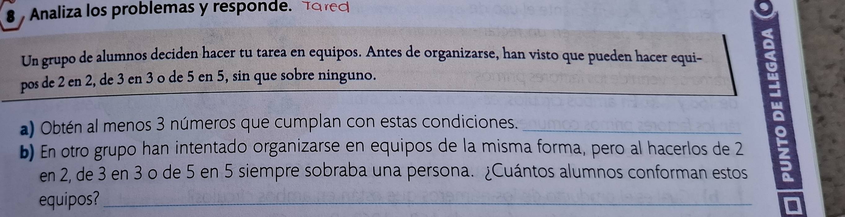 Analiza los problemas y responde. Tored 
Un grupo de alumnos deciden hacer tu tarea en equipos. Antes de organizarse, han visto que pueden hacer equi- 
pos de 2 en 2, de 3 en 3 o de 5 en 5, sin que sobre ninguno. 
a) Obtén al menos 3 números que cumplan con estas condiciones._ 
b) En otro grupo han intentado organizarse en equipos de la misma forma, pero al hacerlos de 2
en 2, de 3 en 3 o de 5 en 5 siempre sobraba una persona. ¿Cuántos alumnos conforman estos 
equipos?_