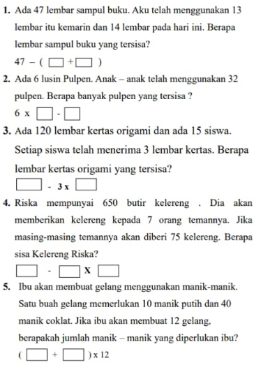 Ada 47 lembar sampul buku. Aku telah menggunakan 13
lembar itu kemarin dan 14 lembar pada hari ini. Berapa 
lembar sampul buku yang tersisa?
47-(□ +□ )
2. Ada 6 lusin Pulpen. Anak - anak telah menggunakan 32
pulpen. Berapa banyak pulpen yang tersisa ?
6* □ -□
3. Ada 120 lembar kertas origami dan ada 15 siswa. 
Setiap siswa telah menerima 3 lembar kertas. Berapa 
lembar kertas origami yang tersisa?
□ -3x□
4. Riska mempunyai 650 butir kelereng . Dia akan 
memberikan kelereng kepada 7 orang temannya. Jika 
masing-masing temannya akan diberi 75 kelereng. Berapa 
sisa Kelereng Riska?
□ -□ * □
5. Ibu akan membuat gelang menggunakan manik-manik. 
Satu buah gelang memerlukan 10 manik putih dan 40
manik coklat. Jika ibu akan membuat 12 gelang, 
berapakah jumlah manik - manik yang diperlukan ibu?
(□ +□ )* 12