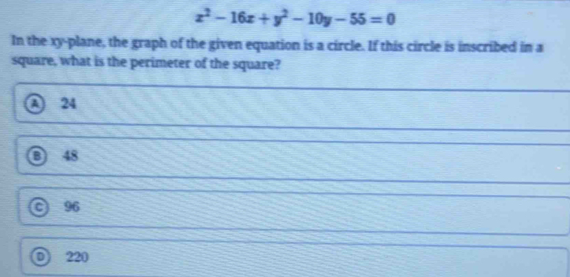 x^2-16x+y^2-10y-55=0
In the xy -plane, the graph of the given equation is a circle. If this circle is inscribed in a
square, what is the perimeter of the square?
A 24
③ 48
96
D) 220