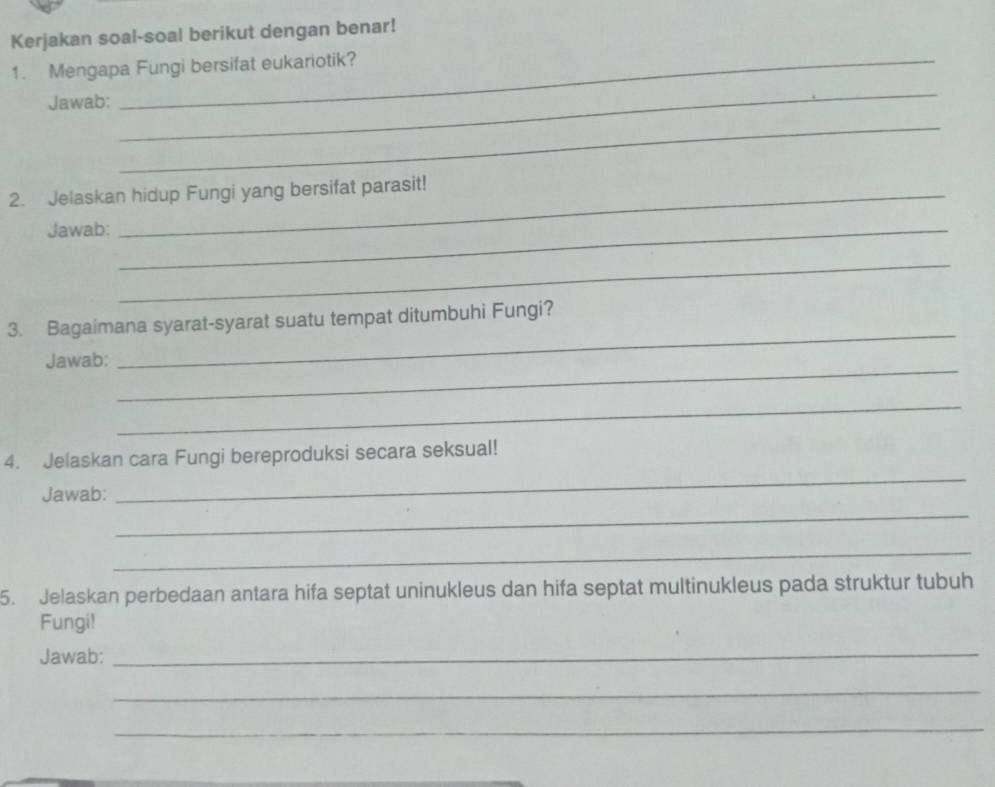 Kerjakan soal-soal berikut dengan benar! 
1. Mengapa Fungi bersifat eukariotik? 
Jawab: 
_ 
_ 
2. Jelaskan hidup Fungi yang bersifat parasit! 
Jawab:_ 
_ 
3. Bagaimana syarat-syarat suatu tempat ditumbuhi Fungi? 
_ 
Jawab: 
_ 
_ 
_ 
4. Jelaskan cara Fungi bereproduksi secara seksual! 
_ 
Jawab: 
_ 
5. Jelaskan perbedaan antara hifa septat uninukleus dan hifa septat multinukleus pada struktur tubuh 
Fungi! 
Jawab:_ 
_ 
_