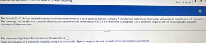 om sorving Oct 1 - 9:06 pm 
The formulz C=3.14d can be used to approximate the circumference of a circle given its diameter. Company A manufactures and sells a certain washer with an outside circumference of 6 centimeters. 
diameters of these washers. The company has decided that a washer whose actual circumference is in the interval 59=( < 6 2 t centimeters is acceptable. Use a compound inequality and find the corresponding interval for 
The corresponding interval for diameters of the washers is □
(Type an inequality or a compound ineguality using d as the variable. Type an integer or decimal rounded to three decimal places as needed)