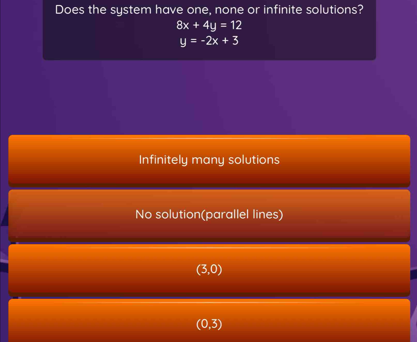 Does the system have one, none or infinite solutions?
8x+4y=12
y=-2x+3
Infinitely many solutions
No solution(parallel lines)
(3,0)
(0,3)