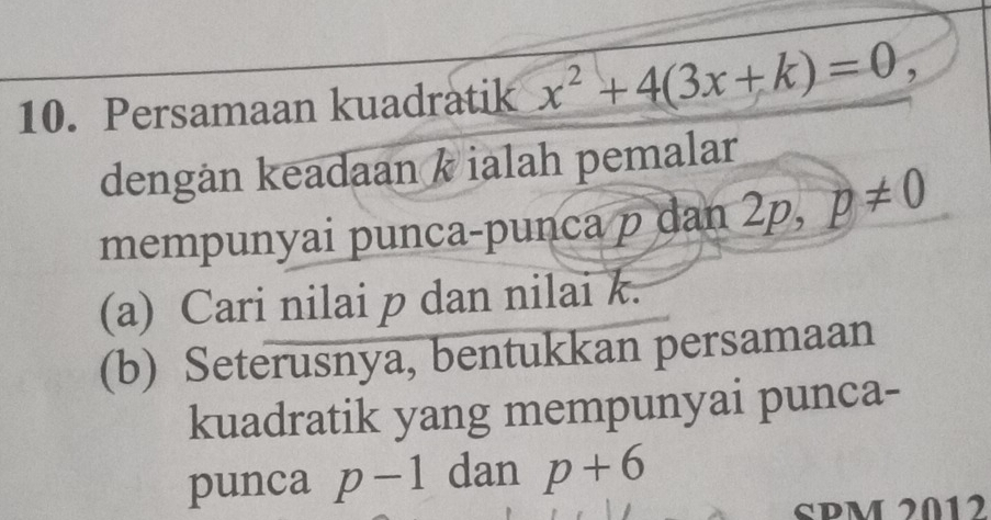 Persamaan kuadratik x^2+4(3x+k)=0, 
dengån keadaan k ialah pemalar 
mempunyai punca-punca p dan 2 ,L □  p!= 0
(a) Cari nilai p dan nilai k. 
(b) Seterusnya, bentukkan persamaan 
kuadratik yang mempunyai punca- 
punca p-1 dan p+6
SPM 2012