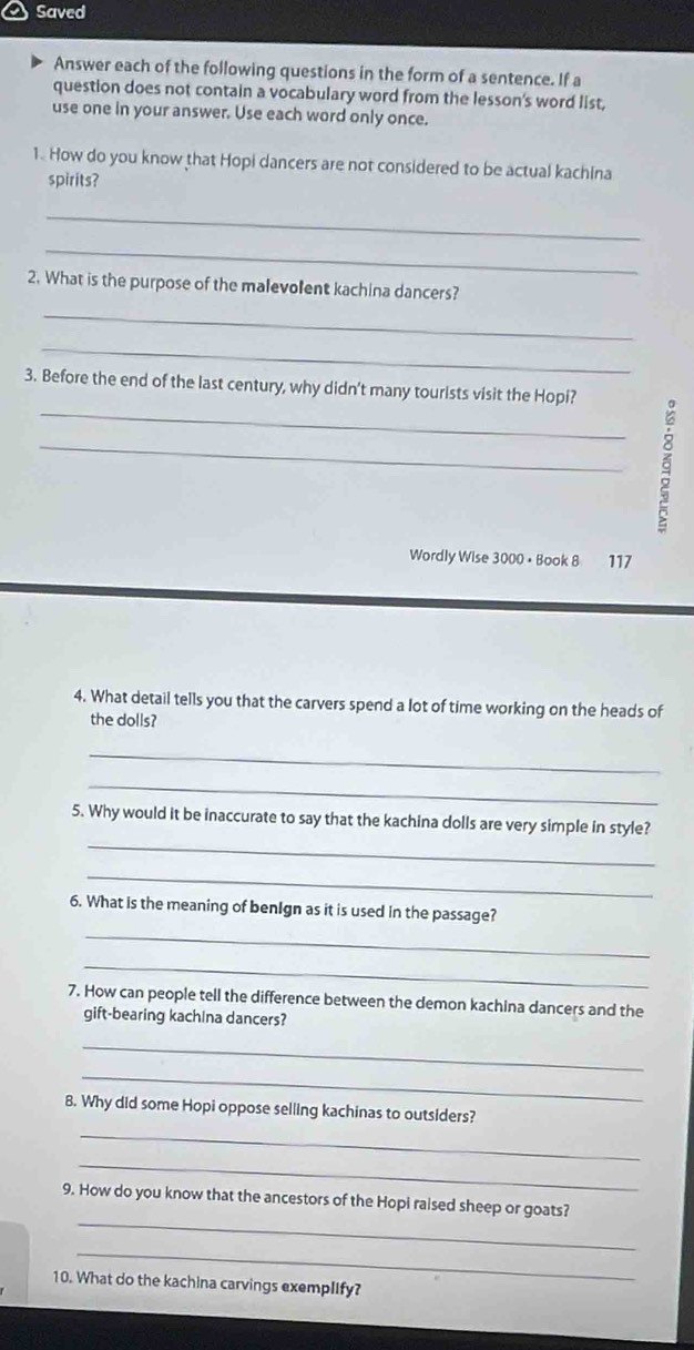 Saved 
Answer each of the following questions in the form of a sentence. If a 
question does not contain a vocabulary word from the lesson's word list, 
use one in your answer. Use each word only once. 
1. How do you know that Hopi dancers are not considered to be actual kachina 
spirits? 
_ 
_ 
2. What is the purpose of the malevolent kachina dancers? 
_ 
_ 
_ 
3. Before the end of the last century, why didn't many tourists visit the Hopi? 
_ 
Wordly Wise 3000 • Book 8 117
4. What detail tells you that the carvers spend a lot of time working on the heads of 
the dolls? 
_ 
_ 
_ 
5. Why would it be inaccurate to say that the kachina dolls are very simple in style? 
_ 
6. What is the meaning of benIgn as it is used in the passage? 
_ 
_ 
7. How can people tell the difference between the demon kachina dancers and the 
gift-bearing kachina dancers? 
_ 
_ 
8. Why did some Hopi oppose selling kachinas to outsiders? 
_ 
_ 
_ 
9. How do you know that the ancestors of the Hopi raised sheep or goats? 
_ 
10. What do the kachina carvings exemplIfy?