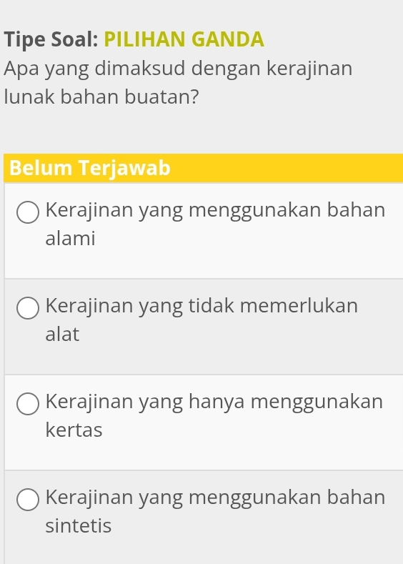 Tipe Soal: PILIHAN GANDA
Apa yang dimaksud dengan kerajinan
lunak bahan buatan?
Belum Terjawab
Kerajinan yang menggunakan bahan
alami
Kerajinan yang tidak memerlukan
alat
Kerajinan yang hanya menggunakan
kertas
Kerajinan yang menggunakan bahan
sintetis