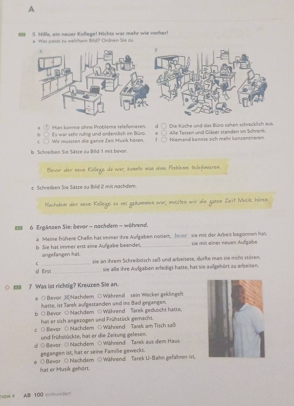 A
5 Hilfe, ein neuer Kollege! Nichts war mehr wie vorher!
a Was passt zu welchem Bild? Ordnen Sie zu.
a Man konnte ohne Probleme telefonieren. d Die Küche und das Büro sahen schrecklich aus.
b Es war sehr ruhig und ordentlich im Büro, A Alle Tassen und Gläser standen im Schrank.
C Wir mussten die ganze Zeit Musik hören. Niemand konnte sich mehr konzentrieren.
b Schreiben Sie Sätze zu Bild 1 mit bevor.
Bevor der neve Kollege da war, konnte man ohne Probleme telefonieren.
c Schreiben Sie Sätze zu Bild 2 mit nachdem.
Nachdem der neue Kollege zu uns gekommen war, mussten wir die ganze Zeit Musik hören.
* 6 Ergänzen Sie: bevor - nachdem - während.
a Meine frühere Chefn hat immer ihre Aufgaben notiert, _bover_ sie mit der Arbeit begonnen hat.
b Sie hat immer erst eine Aufgabe beendet, _sie mit einer neuen Aufgabe
angefangen hat.
C _sie an ihrem Schreibtisch saß und arbeitete, durfte man sie nicht stören.
d Erst _sie alle ihre Aufgaben erledigt hatte, hat sie aufgehört zu arbeiten.
7 Was ist richtig? Kreuzen Sie an.
a ○ Bevor  Nachdem ○Während sein Wecker geklingelt
hatte, ist Tarek aufgestanden und ins Bad gegangen.
b O Bevor O Nachdem ○ Während Tarek geduscht hatte,
hat er sich angezogen und Frühstück gemacht.
c O Bevor O Nachdem ○ Während Tarek am Tisch saß
und frühstückte, hat er die Zeitung gelesen.
d O Bevor O Nachdem ○ Während Tarek aus dem Haus
gegangen ist, hat er seine Familie geweckt.
e O Bevor O Nachdem O Während Tarek U-Bahn gefahren ist,
hat er Musik gehört.
ON 9 AB 100 einhundert