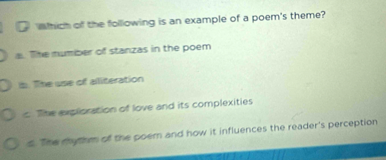 Which of the following is an example of a poem's theme?
a. The number of stanzas in the poem
b. The use of aliteration
c The exploration of love and its complexities
d. The mythm of the poem and how it influences the reader's perception