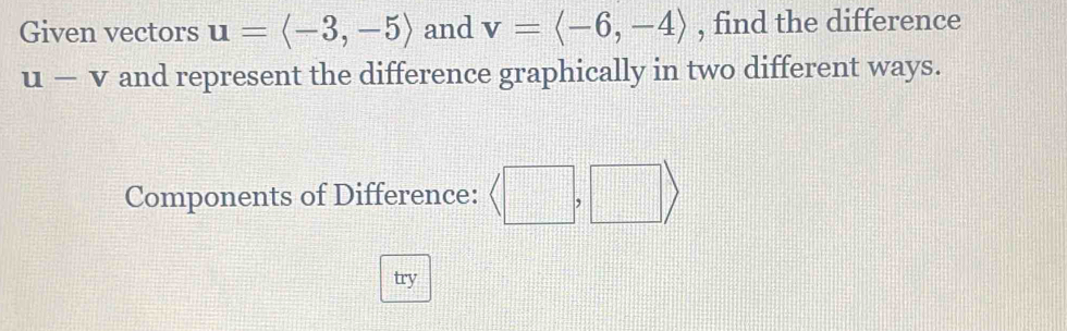 Given vectors u=langle -3,-5rangle and v=langle -6,-4rangle , find the difference
u-v and represent the difference graphically in two different ways.
Components of Difference: 
try