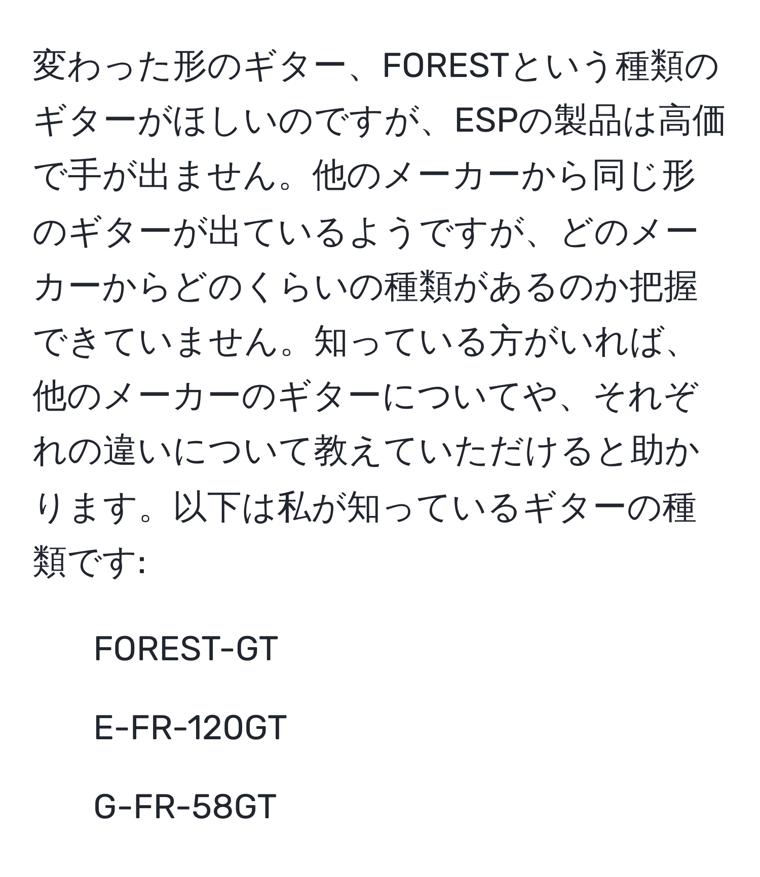 変わった形のギター、FORESTという種類のギターがほしいのですが、ESPの製品は高価で手が出ません。他のメーカーから同じ形のギターが出ているようですが、どのメーカーからどのくらいの種類があるのか把握できていません。知っている方がいれば、他のメーカーのギターについてや、それぞれの違いについて教えていただけると助かります。以下は私が知っているギターの種類です:  
- FOREST-GT   
- E-FR-120GT   
- G-FR-58GT