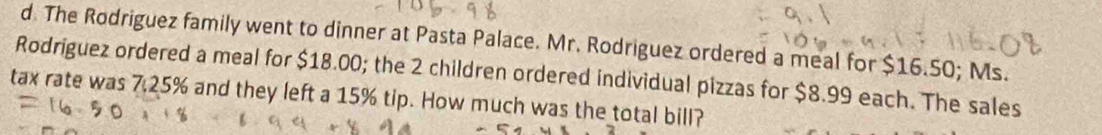 The Rodriguez family went to dinner at Pasta Palace. Mr. Rodriguez ordered a meal for $16.50; Ms. 
Rodriguez ordered a meal for $18.00; the 2 children ordered individual pizzas for $8.99 each. The sales 
tax rate was 7.25% and they left a 15% tip. How much was the total bill?