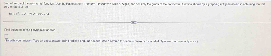 Find all zeros of the polynomial function. Use the Rational Zero Theorem, Descartes's Rule of Signs, and possibly the graph of the polynomial function shown by a graphing utility as an aid in obtaining the first 
zero or the first root
f(x)=x^4-4x^3+23x^2+62x+34
Find the zeros of the polynomial function 
(Simplify your answer. Type an exact answer, using radicals and i as needed. Use a comma to separate answers as needed. Type each answer only once.)