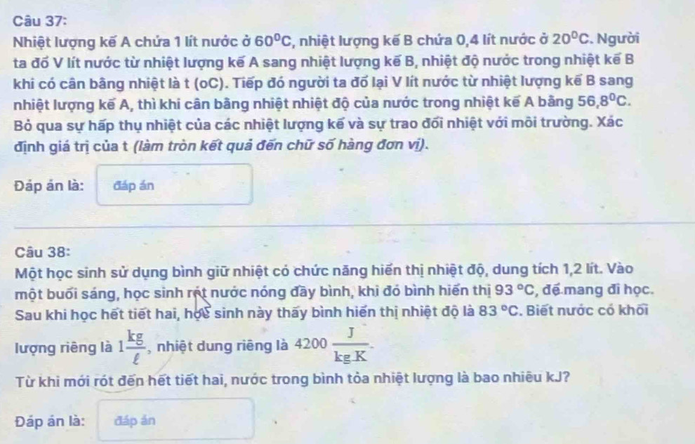 Nhiệt lượng kế A chứa 1 lít nước ở 60°C , nhiệt lượng kế B chứa 0, 4 lít nước ở 20°C. Người 
ta đố V lít nước từ nhiệt lượng kế A sang nhiệt lượng kế B, nhiệt độ nước trong nhiệt kế B 
khi có cân bằng nhiệt là t (oC). Tiếp đó người ta đổ lại V lít nước từ nhiệt lượng kế B sang 
nhiệt lượng kế A, thì khi cân bằng nhiệt nhiệt độ của nước trong nhiệt kế A bằng 56, 8^0C. 
Bỏ qua sự hấp thụ nhiệt của các nhiệt lượng kế và sự trao đối nhiệt với môi trường. Xác 
định giá trị của t (làm tròn kết quả đến chữ số hàng đơn vị). 
Đáp án là: đáp án 
Câu 38: 
Một học sinh sử dụng bình giữ nhiệt có chức năng hiến thị nhiệt độ, dung tích 1,2 lít. Vào 
một buối sáng, học sinh rột nước nóng đầy bình, khi đó bình hiến thị 93°C , đế mang đi học. 
Sau khi học hết tiết hai, học sinh này thấy bình hiến thị nhiệt độ là 83°C. Biết nước có khối 
lượng riêng là 1 kg/ell   , nhiệt dung riêng là 4200 J/kgK . 
Từ khi mới rót đến hết tiết hai, nước trong bình tỏa nhiệt lượng là bao nhiêu kJ? 
Đáp án là: đáp án