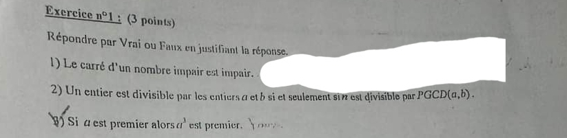 Exercice n°1 (3 points) 
Répondre par Vrai ou Faux en justifiant la réponse, 
l) Le carré d'un nombre impair est impair. 
2) Un entier est divisible par les entiers à etb si et seulement si est divisible par PGCD (a,b). 
) Si á est premier alors a^3 est premier. ..