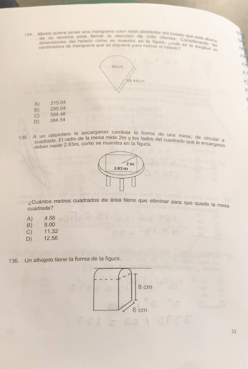 Martín quiere poner una manguera color neón alrededor del helado que está afuera
de su nevería para llamar la atención de más clientes. Considerando las
dimensiones del helado como se muestra en la figura, ¿cuál es la longitud en
centímetros de manguera que se requiere para rodear el helado?
A) 215.04
B) 295.04
C) 304.48
D) 384.54
135. A un carpintero le encargaron cambiar la forma de una mesa, de circular a
cuadrada. El radio de la mesa mide 2m y los lados del cuadrado que le encargaron
deben medir 2.83m, como se muestra en la figura.
2 m
2.83 m
¿Cuántos metros cuadrados de área tiene que eliminar para que quede la mesa
cuadrada?
A) 4.56
B) 8.00
C) 11.32
D) 12.56
136. Un alhajero tiene la forma de la figura.
51