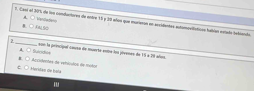 A. Verdadero
1. Casi el 30% de los conductores de entre 15 y 20 años que murieron en accidentes automovilísticos habían estado bebiendo.
B. FALSO
2. _son la principal causa de muerte entre los jóvenes de 15 a 20 años.
A. Suicidios
B. Accidentes de vehículos de motor
C. Heridas de bala